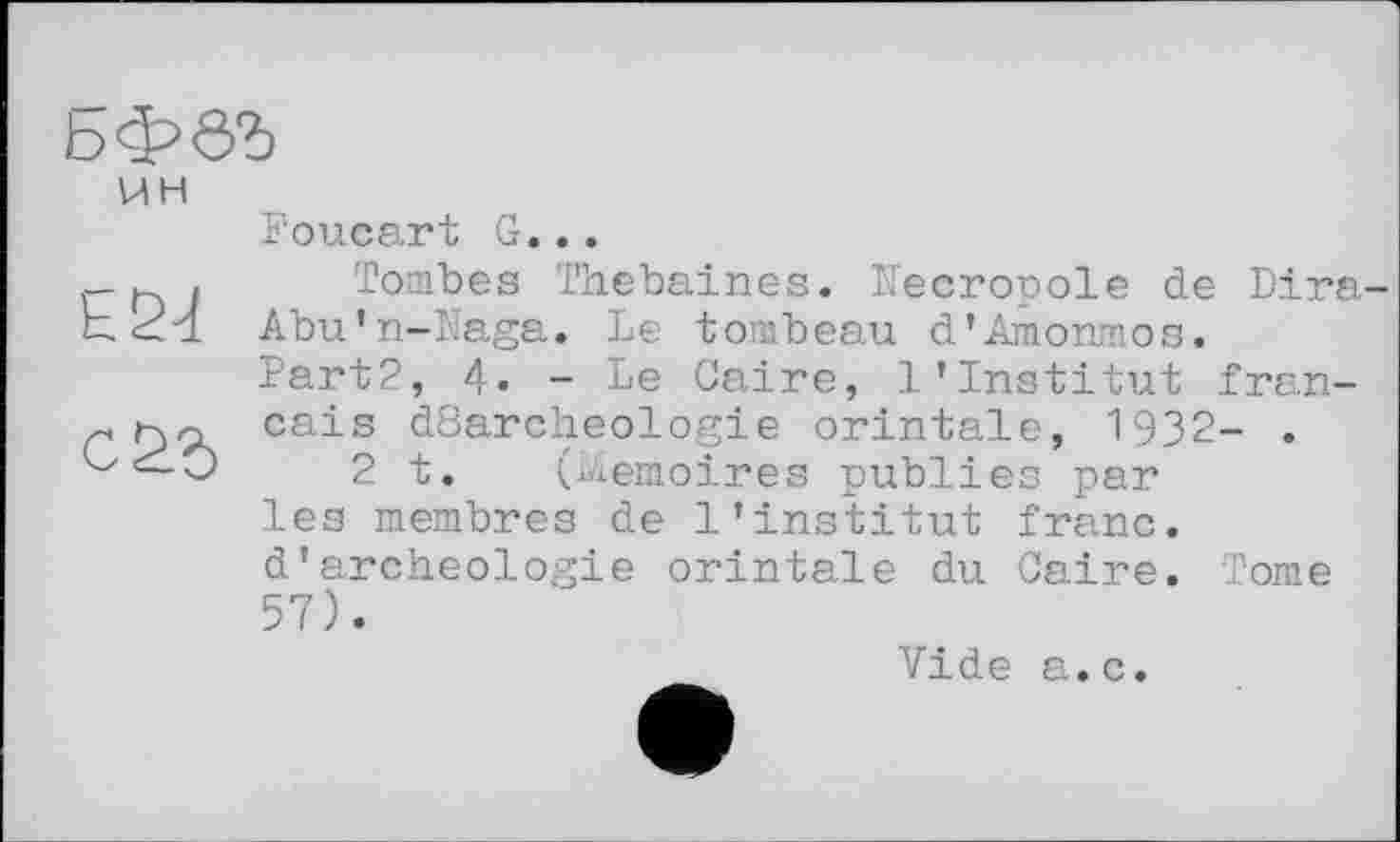 ﻿ЬфбЪ
UH
Е21
с&Ъ
Foucart G...
Tombes Thebaines. Necropole de Dira-Abu’n-ïïaga. Le tombeau d’Amonmos. Part2, 4. - Le Caire, l'institut français dßarcheologie orintale, 1932- .
2 t. (biemoirea publies par les membres de l’institut franc, d’archéologie orintale du Caire. Tome 57).
Vide a.c.